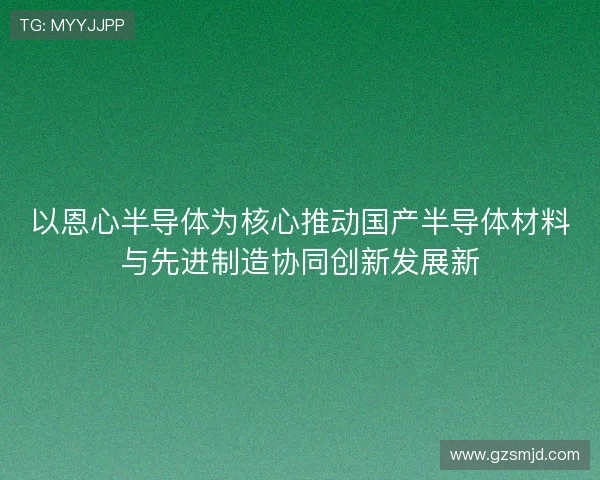 以恩心半导体为核心推动国产半导体材料与先进制造协同创新发展新